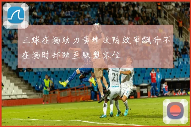 三球在场助力黄蜂攻防效率飙升不在场时却跌至联盟末位