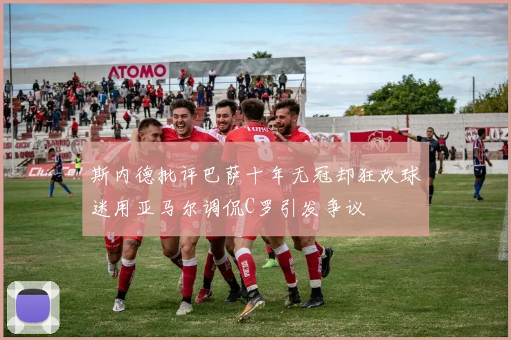 斯内德批评巴萨十年无冠却狂欢球迷用亚马尔调侃C罗引发争议