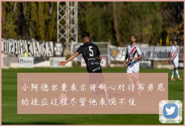 小阿德尔曼表示将耐心对待布劳恩的适应过程尽管他表现不佳