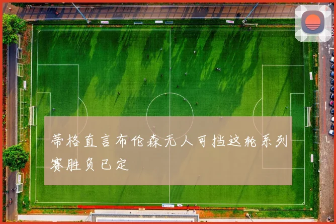 蒂格直言布伦森无人可挡这轮系列赛胜负已定