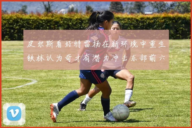 皮尔斯看好特雷杨在新环境中重生铁林认为奇才有潜力冲击东部前六名