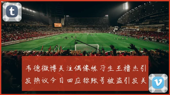 韦德微博关注偶像练习生王橹杰引发热议今日回应称账号被盗引发关注