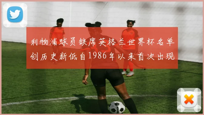 利物浦球员缺席英格兰世界杯名单创历史新低自1986年以来首次出现