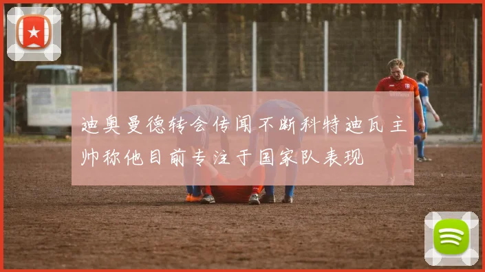 迪奥曼德转会传闻不断科特迪瓦主帅称他目前专注于国家队表现