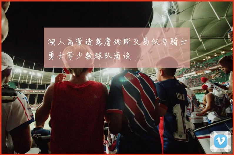 湖人高管透露詹姆斯交易仅与骑士勇士等少数球队商谈