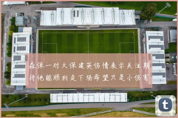 森保一对久保建英伤情表示关注期待他能顺利走下场希望只是小伤害