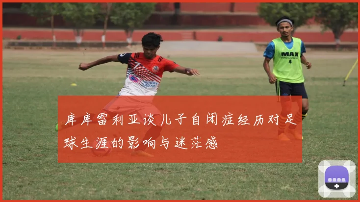 库库雷利亚谈儿子自闭症经历对足球生涯的影响与迷茫感
